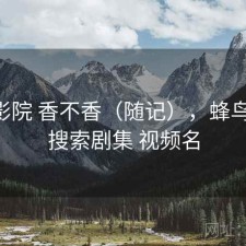 蜂鸟影院 香不香（随记），蜂鸟影院 搜索剧集 视频名