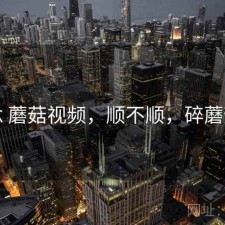 碎念 蘑菇视频，顺不顺，碎蘑菇头