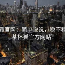 茶杯狐官网：简单说说，稳不稳，“茶杯狐官方网站”