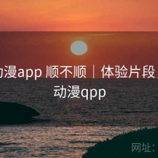 age动漫app 顺不顺｜体验片段，age动漫qpp