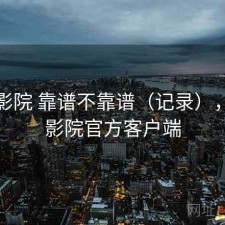 星辰影院 靠谱不靠谱（记录），星辰影院官方客户端