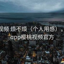 樱桃视频 烦不烦（个人用感），αyt9αpp樱桃视频官方