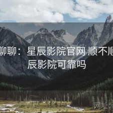 随便聊聊：星辰影院官网 顺不顺，星辰影院可靠吗