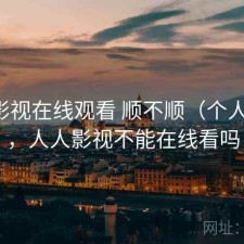 人人影视在线观看 顺不顺（个人用感），人人影视不能在线看吗