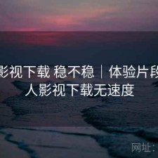 人人影视下载 稳不稳｜体验片段，人人影视下载无速度