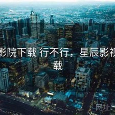 星辰影院下载 行不行，星辰影视院下载