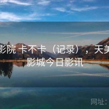 天美影院 卡不卡（记录），天美国际影城今日影讯