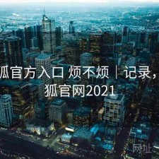 茶杯狐官方入口 烦不烦｜记录，茶杯狐官网2021