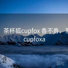 短评：茶杯狐cupfox 香不香，茶杯狐cupfoxa