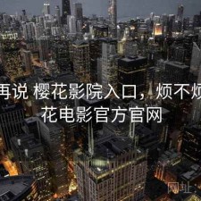 用完再说 樱花影院入口，烦不烦，樱花电影官方官网