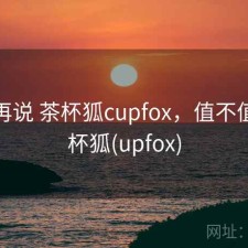 用完再说 茶杯狐cupfox，值不值，茶杯狐(upfox)