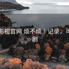 可可影视官网 烦不烦｜记录，可可看剧