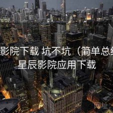 星辰影院下载 坑不坑（简单总结），星辰影院应用下载