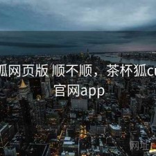 茶杯狐网页版 顺不顺，茶杯狐cupfox官网app