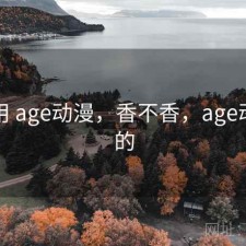 反复用 age动漫，香不香，age动漫里的