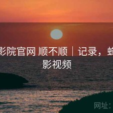 蜂鸟影院官网 顺不顺｜记录，蜂鸟电影视频