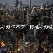 樱桃视频 值不值，樱桃视频稳定吗