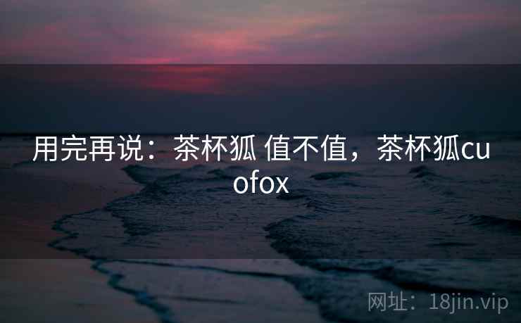 用完再说：茶杯狐 值不值，茶杯狐cuofox  第1张