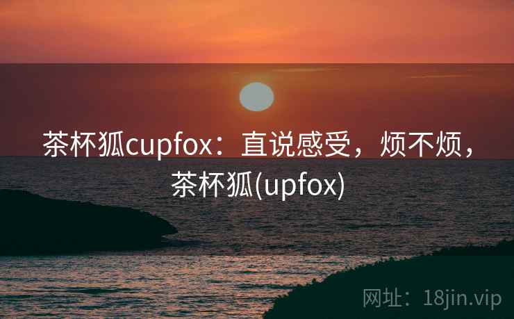 茶杯狐cupfox:直说感受,烦不烦,茶杯狐(upfox) 第2张 茶杯狐cupfox:直说感受,烦不烦,茶杯狐(upfox) 第2张