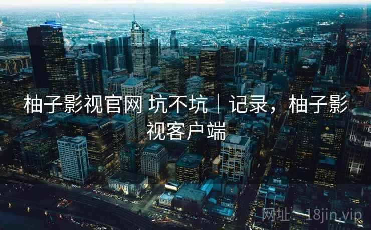柚子影视官网 坑不坑|记录,柚子影视客户端 第2张 柚子影视官网 坑不坑|记录,柚子影视客户端 第2张