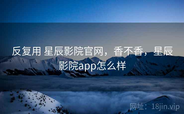 反复用 星辰影院官网，香不香，星辰影院app怎么样  第1张