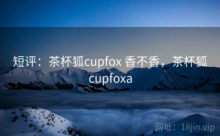 短评：茶杯狐cupfox 香不香，茶杯狐cupfoxa  第1张