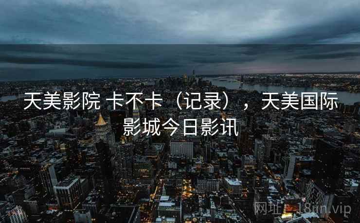 天美影院 卡不卡（记录），天美国际影城今日影讯  第2张