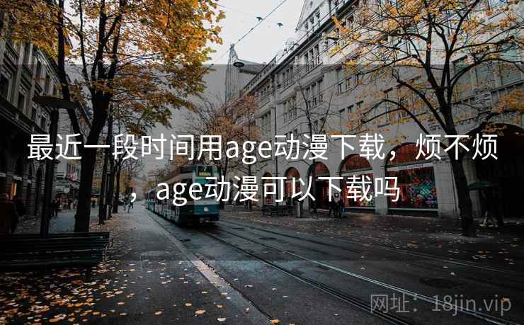 最近一段时间用age动漫下载,烦不烦,age动漫可以下载吗 第1张 最近一段时间用age动漫下载,烦不烦,age动漫可以下载吗 第1张