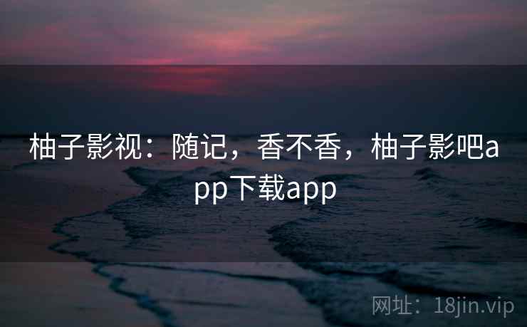 柚子影视:随记,香不香,柚子影吧app下载app 第1张 柚子影视:随记,香不香,柚子影吧app下载app 第1张