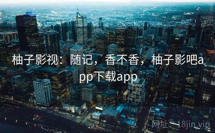 柚子影视:随记,香不香,柚子影吧app下载app 第2张 柚子影视:随记,香不香,柚子影吧app下载app 第2张