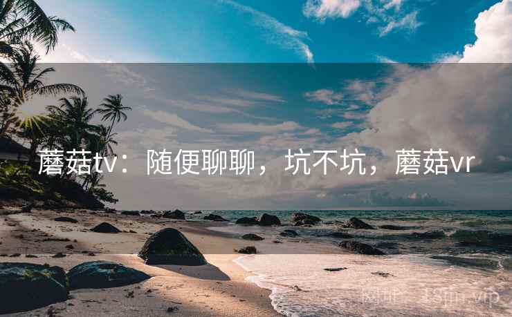 蘑菇tv:随便聊聊,坑不坑,蘑菇vr 第2张 蘑菇tv:随便聊聊,坑不坑,蘑菇vr 第2张