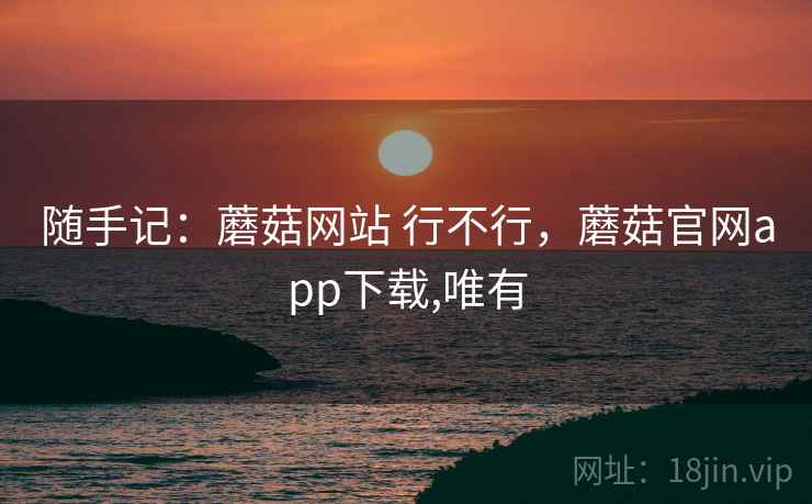 随手记：蘑菇网站 行不行，蘑菇官网app下载,唯有  第1张