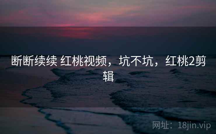断断续续 红桃视频，坑不坑，红桃2剪辑  第2张