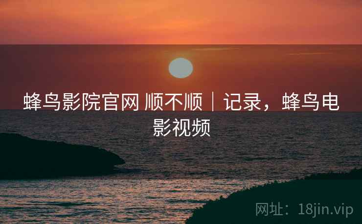 蜂鸟影院官网 顺不顺｜记录，蜂鸟电影视频  第1张