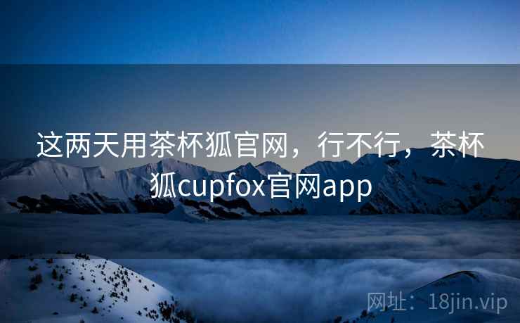 这两天用茶杯狐官网，行不行，茶杯狐cupfox官网app  第1张