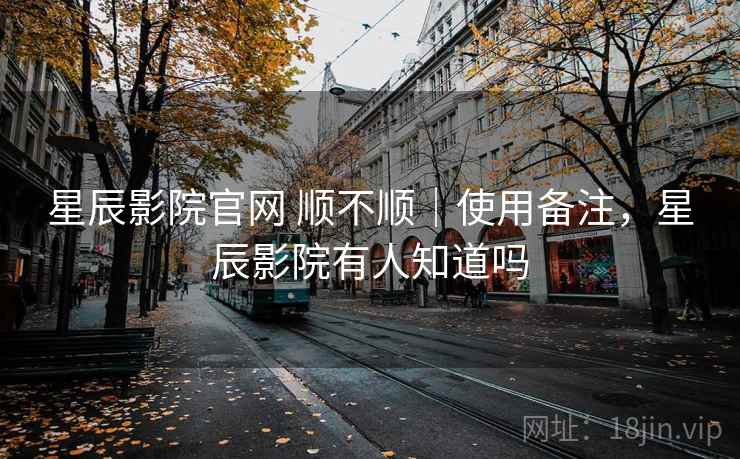 星辰影院官网 顺不顺｜使用备注，星辰影院有人知道吗  第1张