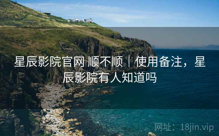 星辰影院官网 顺不顺｜使用备注，星辰影院有人知道吗  第2张