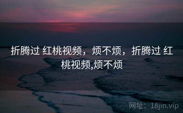 折腾过 红桃视频，烦不烦，折腾过 红桃视频,烦不烦  第2张