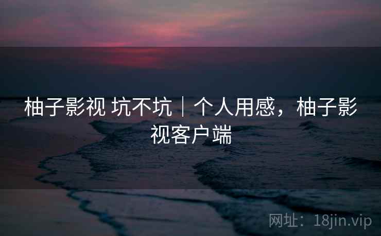 柚子影视 坑不坑｜个人用感，柚子影视客户端  第2张