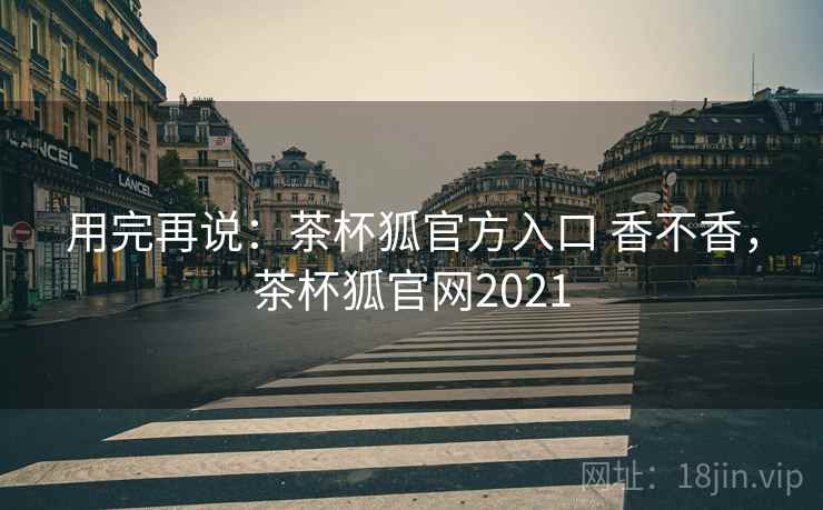 用完再说:茶杯狐官方入口 香不香,茶杯狐官网2021 第1张 用完再说:茶杯狐官方入口 香不香,茶杯狐官网2021 第1张
