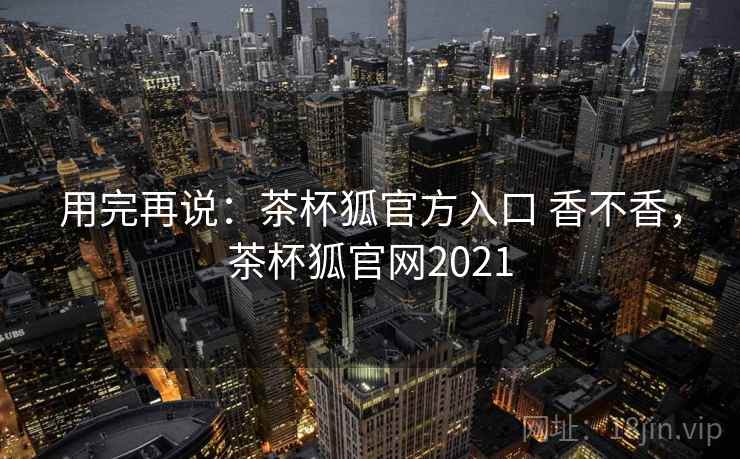 用完再说:茶杯狐官方入口 香不香,茶杯狐官网2021 第2张 用完再说:茶杯狐官方入口 香不香,茶杯狐官网2021 第2张