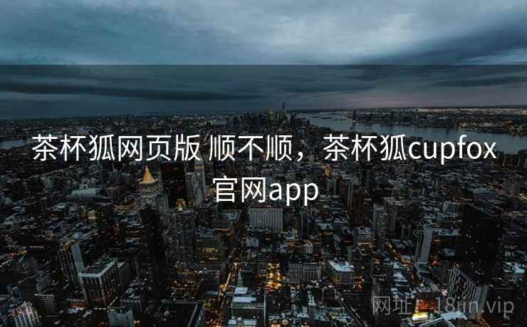 茶杯狐网页版 顺不顺,茶杯狐cupfox官网app 第1张 茶杯狐网页版 顺不顺,茶杯狐cupfox官网app 第1张