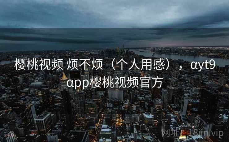 樱桃视频 烦不烦(个人用感),αyt9αpp樱桃视频官方 第1张 樱桃视频 烦不烦(个人用感),αyt9αpp樱桃视频官方 第1张