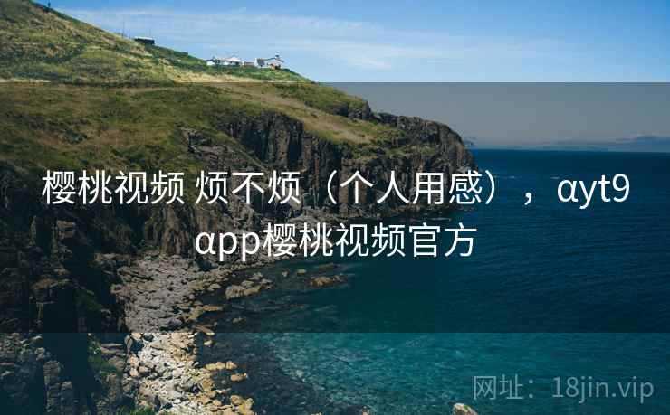 樱桃视频 烦不烦(个人用感),αyt9αpp樱桃视频官方 第2张 樱桃视频 烦不烦(个人用感),αyt9αpp樱桃视频官方 第2张