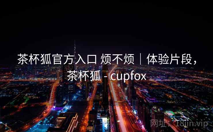 茶杯狐官方入口 烦不烦|体验片段,茶杯狐 - cupfox 第1张 茶杯狐官方入口 烦不烦|体验片段,茶杯狐 - cupfox 第1张