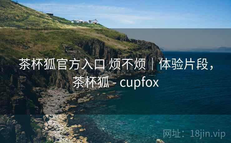 茶杯狐官方入口 烦不烦|体验片段,茶杯狐 - cupfox 第2张 茶杯狐官方入口 烦不烦|体验片段,茶杯狐 - cupfox 第2张