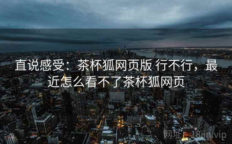直说感受：茶杯狐网页版 行不行，最近怎么看不了茶杯狐网页  第1张