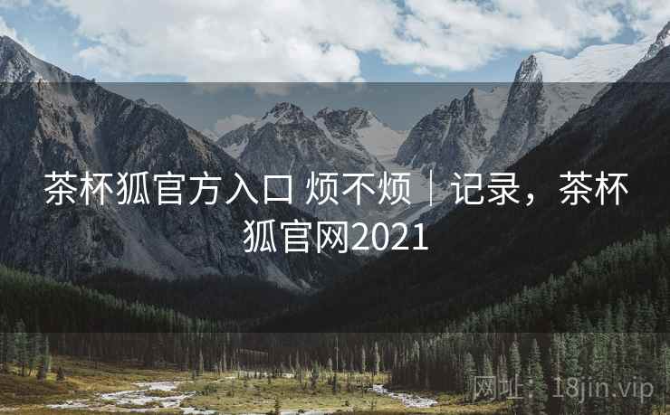 茶杯狐官方入口 烦不烦｜记录，茶杯狐官网2021  第2张