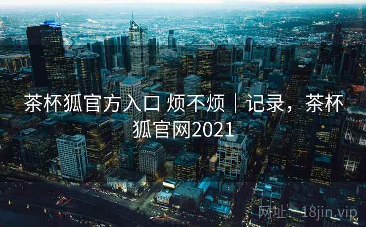 茶杯狐官方入口 烦不烦｜记录，茶杯狐官网2021  第1张